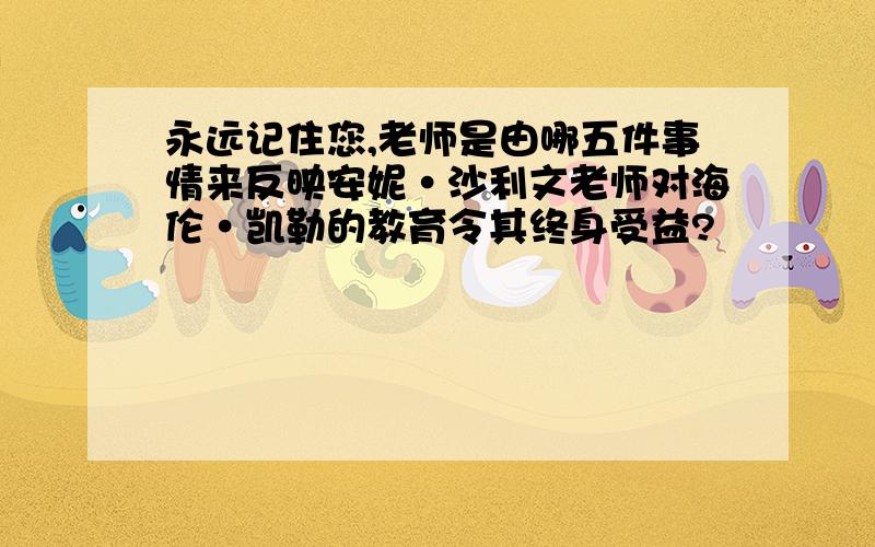 永远记住您,老师是由哪五件事情来反映安妮·沙利文老师对海伦·凯勒的教育令其终身受益?