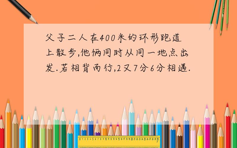 父子二人在400米的环形跑道上散步,他俩同时从同一地点出发.若相背而行,2又7分6分相遇.