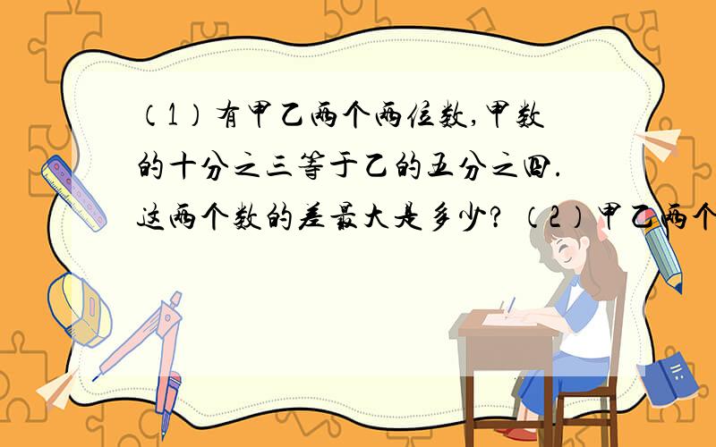 （1）有甲乙两个两位数,甲数的十分之三等于乙的五分之四.这两个数的差最大是多少? （2）甲乙两个数都是三位数,如果甲数的