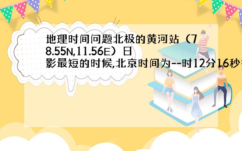 地理时间问题北极的黄河站（78.55N,11.56E）日影最短的时候,北京时间为--时12分16秒答案是19时求具体算法