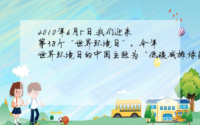 2010年6月5日，我们迎来第38个“世界环境日”。今年世界环境日的中国主题为“低碳减排，绿色生活”。倡导绿色生活，使每