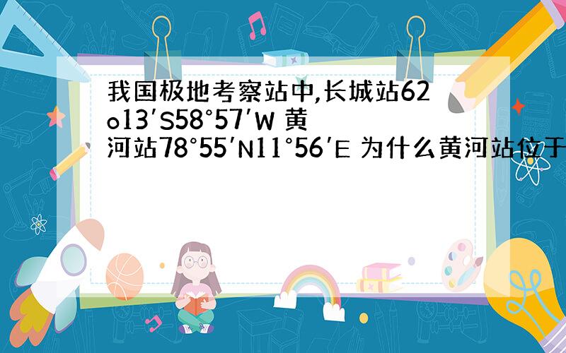 我国极地考察站中,长城站62o13′S58°57′W 黄河站78°55′N11°56′E 为什么黄河站位于长城站的东北方