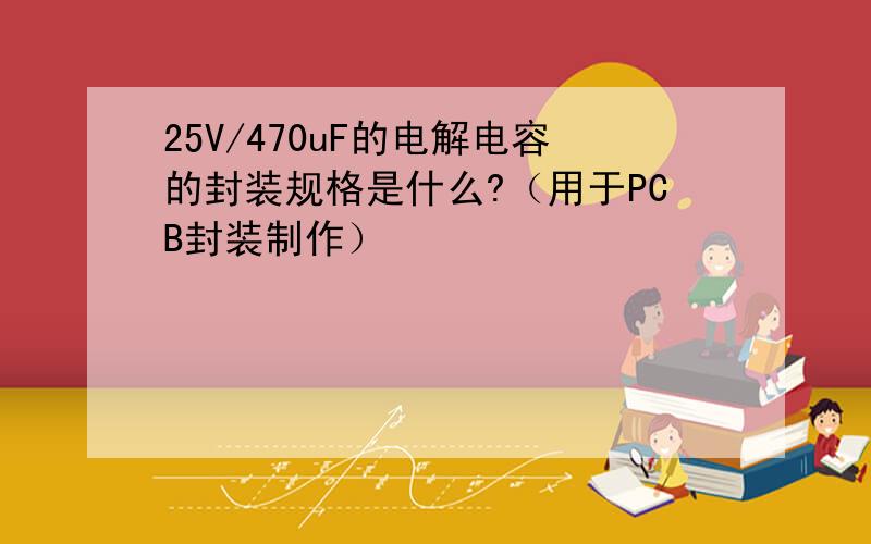 25V/470uF的电解电容的封装规格是什么?（用于PCB封装制作）