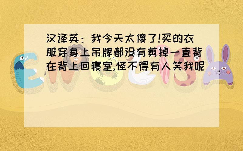 汉译英：我今天太傻了!买的衣服穿身上吊牌都没有剪掉一直背在背上回寝室,怪不得有人笑我呢