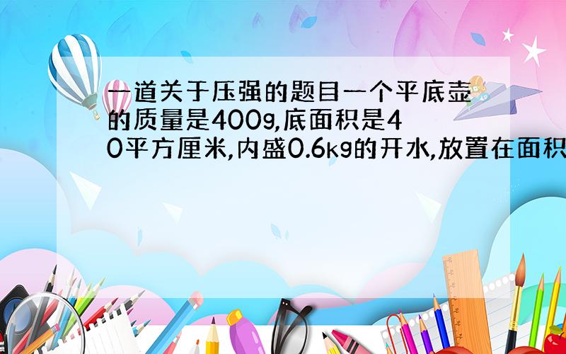 一道关于压强的题目一个平底壶的质量是400g,底面积是40平方厘米,内盛0.6kg的开水,放置在面积1平方米的水平桌面中