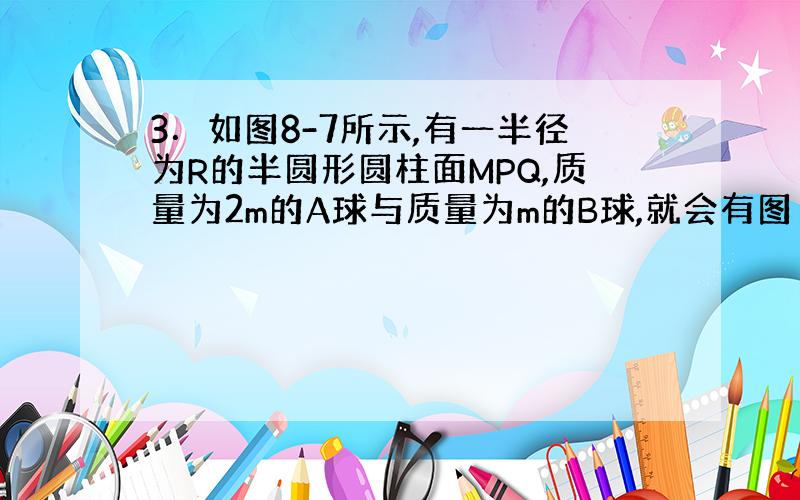 3．如图8-7所示,有一半径为R的半圆形圆柱面MPQ,质量为2m的A球与质量为m的B球,就会有图