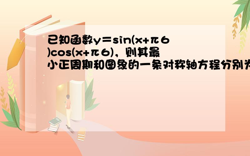 已知函数y＝sin(x+π6)cos(x+π6)，则其最小正周期和图象的一条对称轴方程分别为（　　）