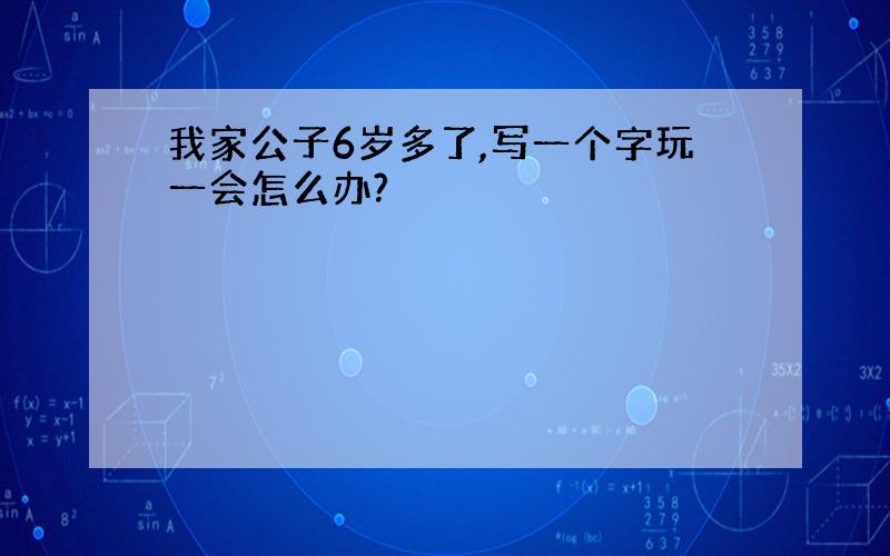 我家公子6岁多了,写一个字玩一会怎么办?