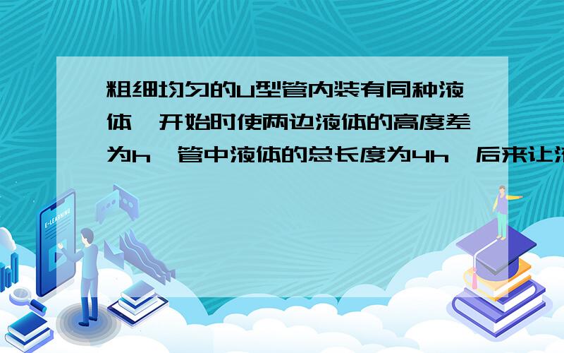 粗细均匀的U型管内装有同种液体,开始时使两边液体的高度差为h,管中液体的总长度为4h,后来让液体