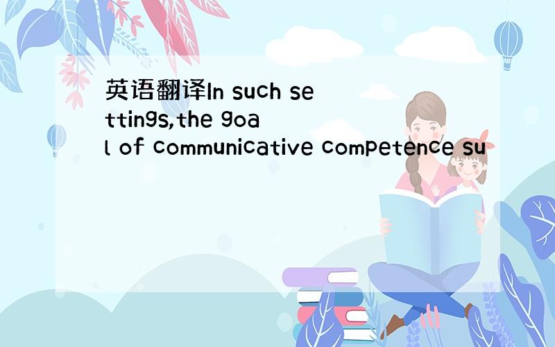 英语翻译In such settings,the goal of communicative competence su