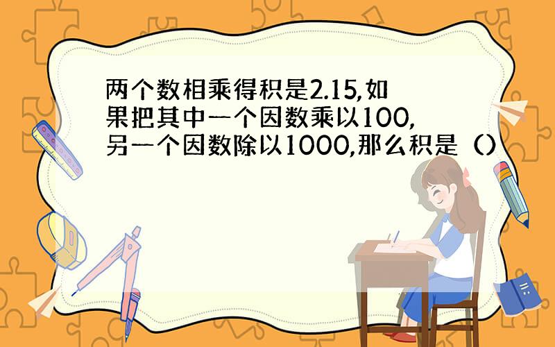 两个数相乘得积是2.15,如果把其中一个因数乘以100,另一个因数除以1000,那么积是（）