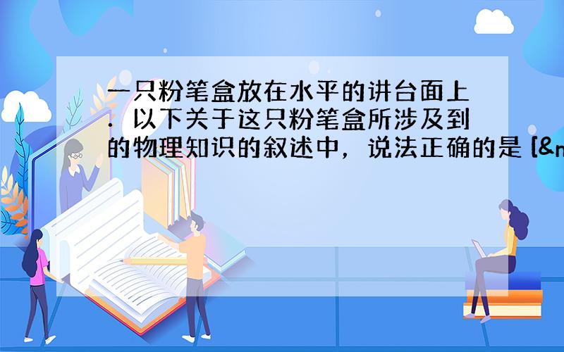 一只粉笔盒放在水平的讲台面上．以下关于这只粉笔盒所涉及到的物理知识的叙述中，说法正确的是 [  &n