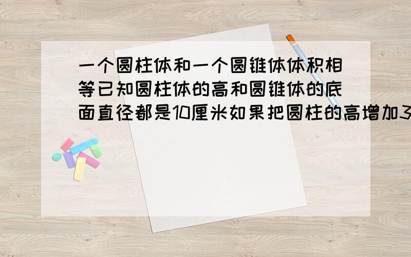 一个圆柱体和一个圆锥体体积相等已知圆柱体的高和圆锥体的底面直径都是10厘米如果把圆柱的高增加3厘米它的