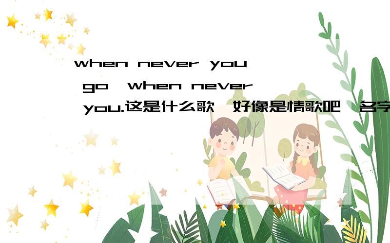 when never you go,when never you.这是什么歌,好像是情歌吧,名字望了,