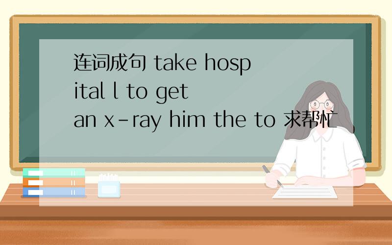 连词成句 take hospital l to get an x-ray him the to 求帮忙