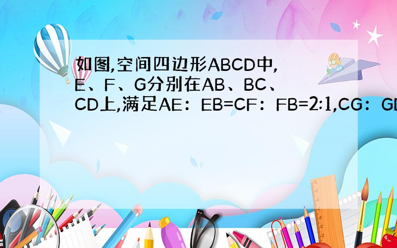 如图,空间四边形ABCD中,E、F、G分别在AB、BC、CD上,满足AE：EB=CF：FB=2:1,CG：GD=3:1,