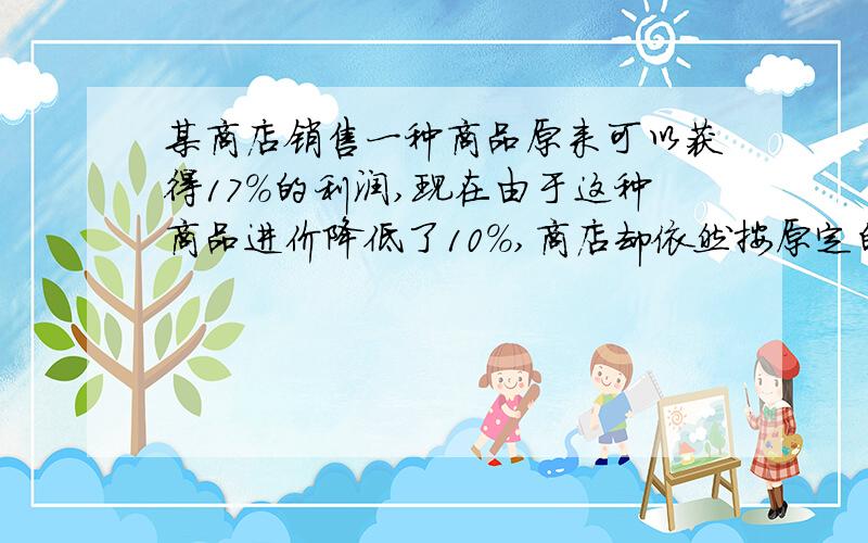 某商店销售一种商品原来可以获得17%的利润,现在由于这种商品进价降低了10%,商店却依然按原定的价格销售