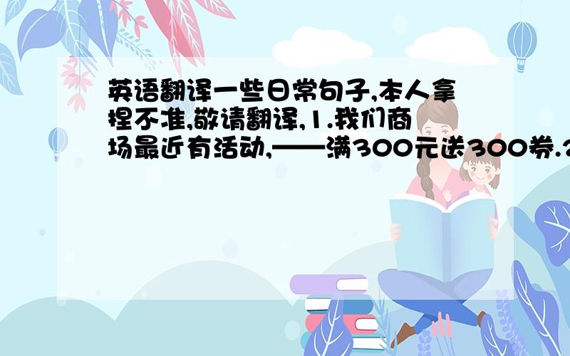 英语翻译一些日常句子,本人拿捏不准,敬请翻译,1.我们商场最近有活动,——满300元送300券.2.如果你喜欢哪一款的话