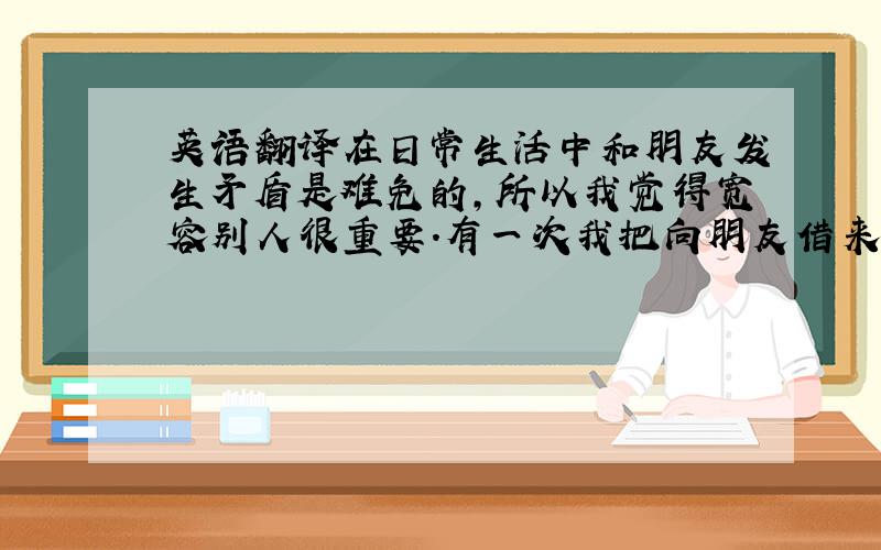 英语翻译在日常生活中和朋友发生矛盾是难免的,所以我觉得宽容别人很重要.有一次我把向朋友借来的书弄不见了,我很焦虑,但是最