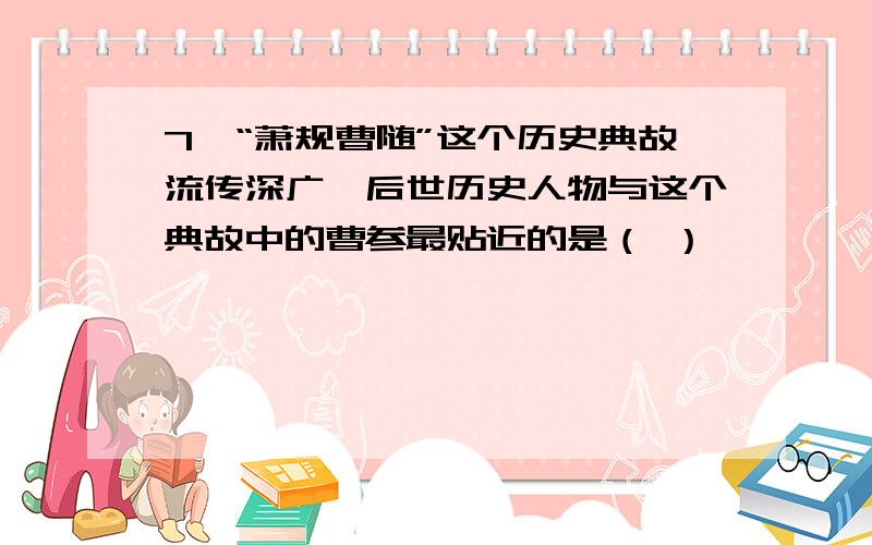 7、“萧规曹随”这个历史典故流传深广,后世历史人物与这个典故中的曹参最贴近的是（ ）