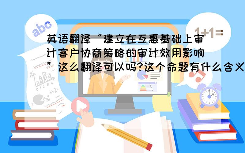 英语翻译“建立在互惠基础上审计客户协商策略的审计效用影响”这么翻译可以吗?这个命题有什么含义,我不是很理解.这种交流会影