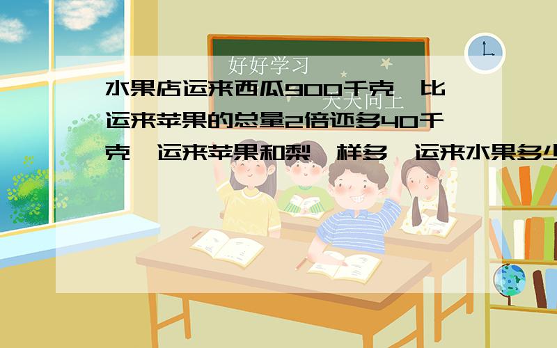 水果店运来西瓜900千克,比运来苹果的总量2倍还多40千克,运来苹果和梨一样多,运来水果多少千克?写的好的话悬赏100!