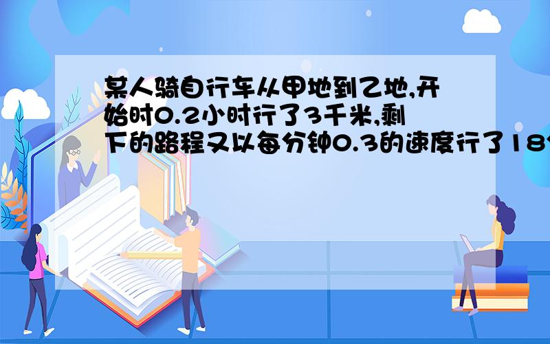 某人骑自行车从甲地到乙地,开始时0.2小时行了3千米,剩下的路程又以每分钟0.3的速度行了18分钟.这个人...