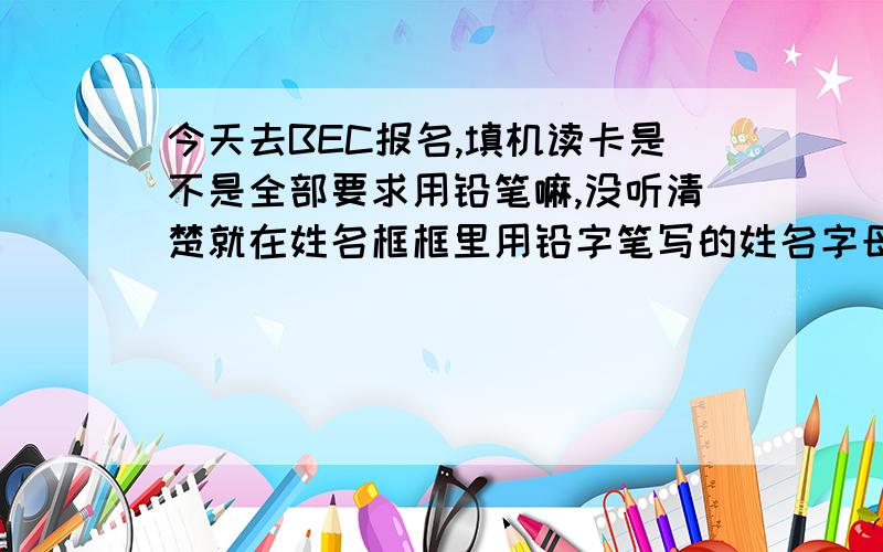 今天去BEC报名,填机读卡是不是全部要求用铅笔嘛,没听清楚就在姓名框框里用铅字笔写的姓名字母