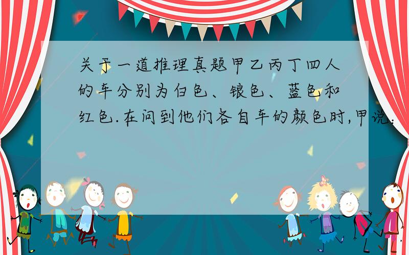 关于一道推理真题甲乙丙丁四人的车分别为白色、锒色、蓝色和红色.在问到他们各自车的颜色时,甲说：“乙的车不是白色.”乙说：