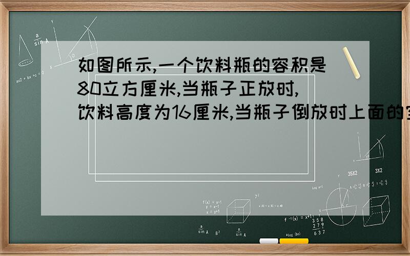 如图所示,一个饮料瓶的容积是80立方厘米,当瓶子正放时,饮料高度为16厘米,当瓶子倒放时上面的空余高度为4厘米,瓶内饮料