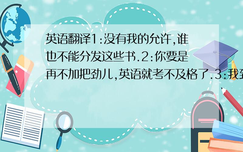 英语翻译1:没有我的允许,谁也不能分发这些书.2:你要是再不加把劲儿,英语就考不及格了.3:我到了学校才意识到我把作业忘