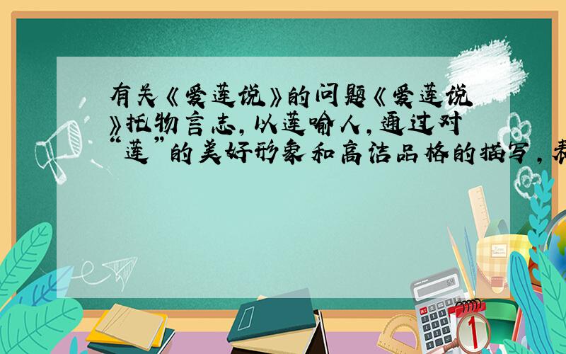 有关《爱莲说》的问题《爱莲说》托物言志,以莲喻人,通过对“莲”的美好形象和高洁品格的描写,表现了作者对（ ）、（ ）世态