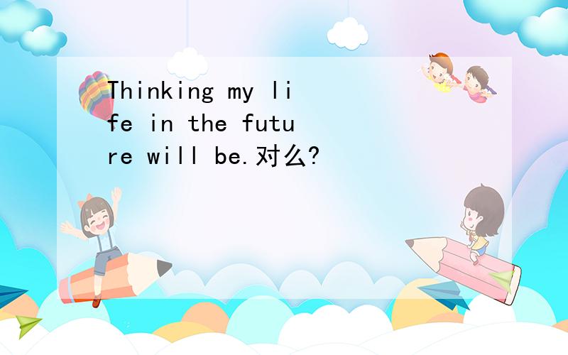 Thinking my life in the future will be.对么?