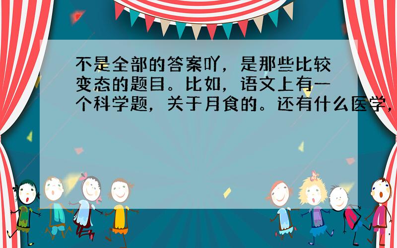 不是全部的答案吖，是那些比较变态的题目。比如，语文上有一个科学题，关于月食的。还有什么医学，品德上的题都来了......