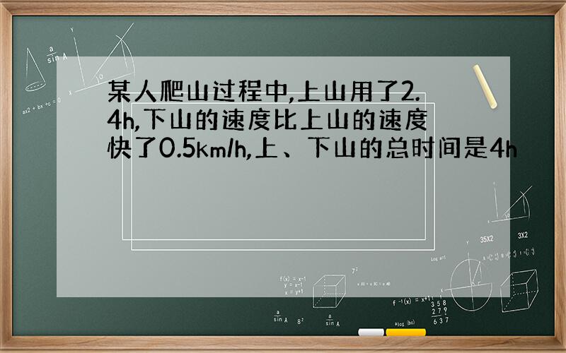 某人爬山过程中,上山用了2.4h,下山的速度比上山的速度快了0.5km/h,上、下山的总时间是4h