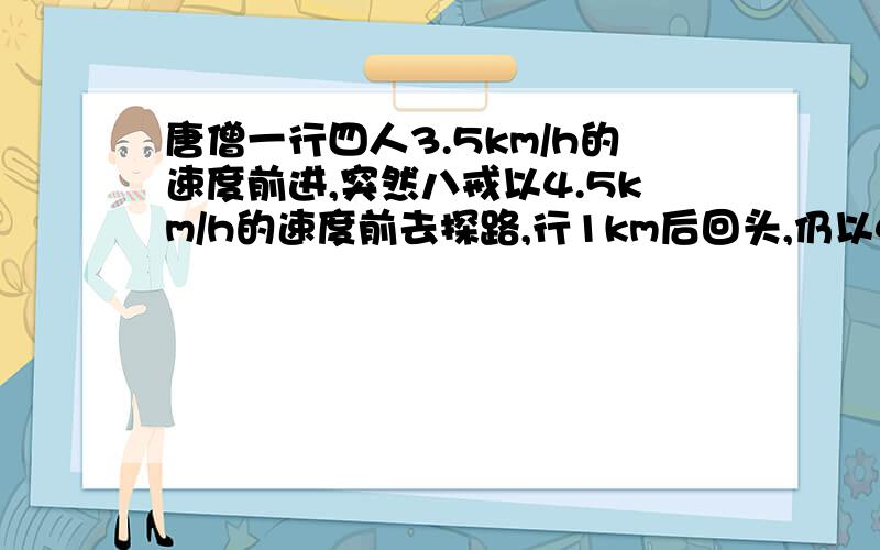 唐僧一行四人3.5km/h的速度前进,突然八戒以4.5km/h的速度前去探路,行1km后回头,仍以4.5km/h的速度往