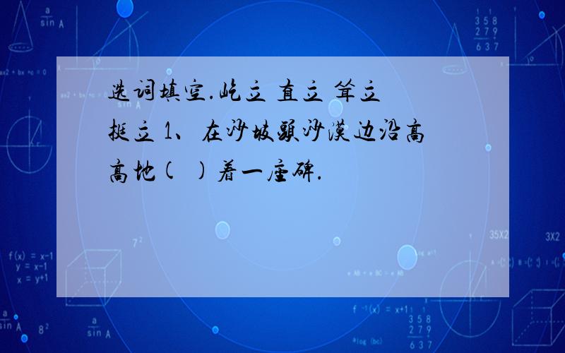 选词填空.屹立 直立 耸立 挺立 1、在沙坡头沙漠边沿高高地( )着一座碑.