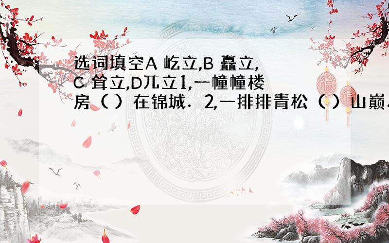 选词填空A 屹立,B 矗立,C 耸立,D兀立1,一幢幢楼房（ ）在锦城．2,一排排青松（ ）山巅．3,山上危峰（ ）怪石