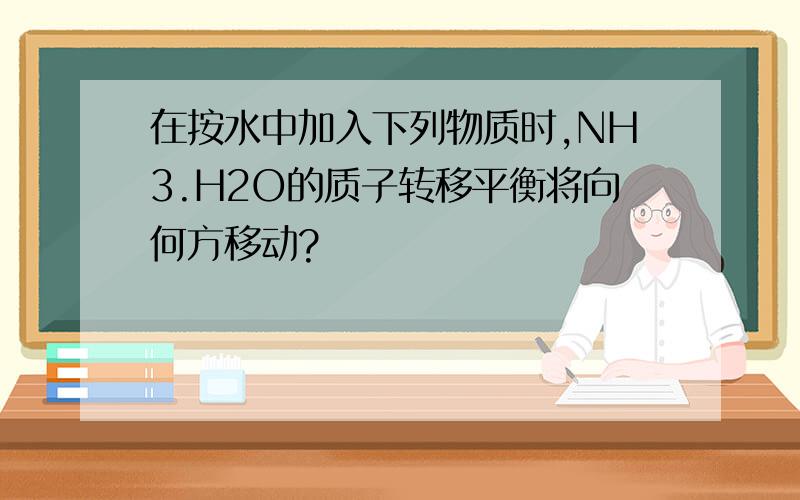 在按水中加入下列物质时,NH3.H2O的质子转移平衡将向何方移动?