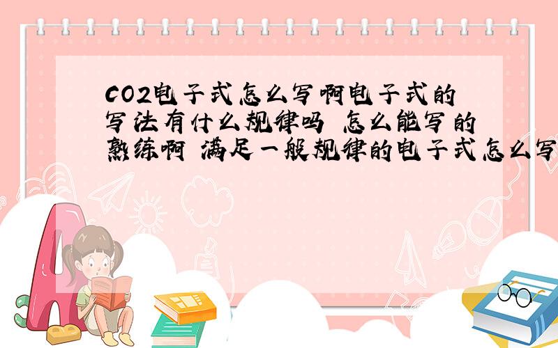 CO2电子式怎么写啊电子式的写法有什么规律吗 怎么能写的熟练啊 满足一般规律的电子式怎么写啊 具体点 最好有实例和种类，