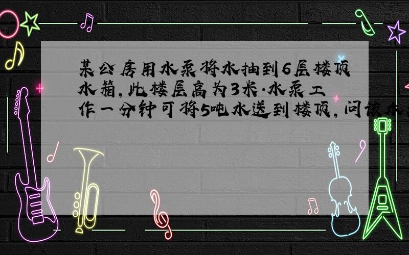 某公房用水泵将水抽到6层楼顶水箱,此楼层高为3米.水泵工作一分钟可将5吨水送到楼顶,问该水泵的功率是多少?