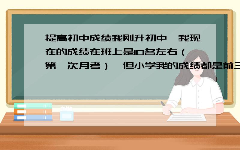 提高初中成绩我刚升初中,我现在的成绩在班上是10名左右（第一次月考）,但小学我的成绩都是前三,是怎么回事?有什么方法提高