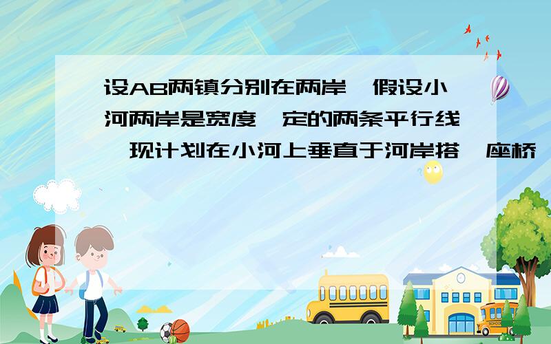 设AB两镇分别在两岸,假设小河两岸是宽度一定的两条平行线,现计划在小河上垂直于河岸搭一座桥