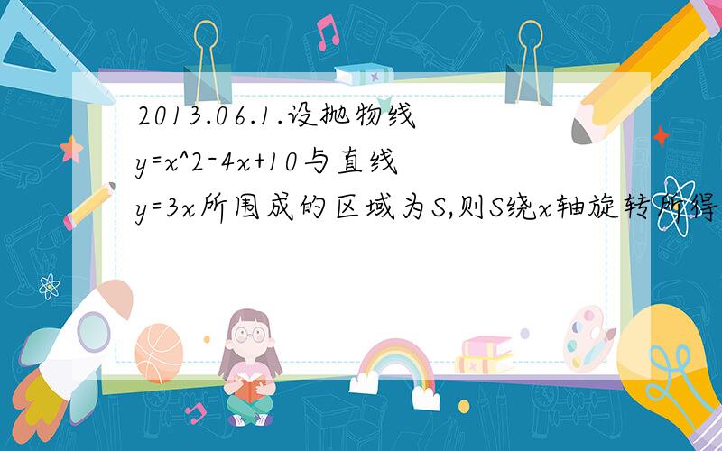 2013.06.1.设抛物线y=x^2-4x+10与直线y=3x所围成的区域为S,则S绕x轴旋转所得立体体积为_____