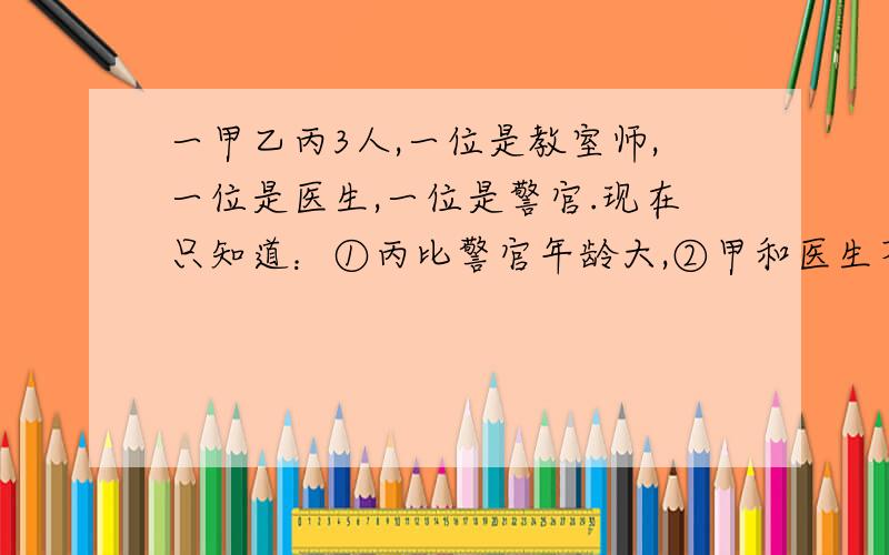 一甲乙丙3人,一位是教室师,一位是医生,一位是警官.现在只知道：①丙比警官年龄大,②甲和医生不同岁,③医生比乙年龄小.你