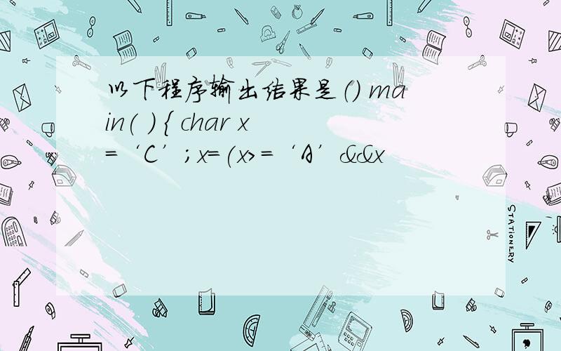 以下程序输出结果是（） main( ) { char x=‘C’;x=(x>=‘A’&&x