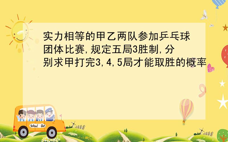 实力相等的甲乙两队参加乒乓球团体比赛,规定五局3胜制,分别求甲打完3,4,5局才能取胜的概率