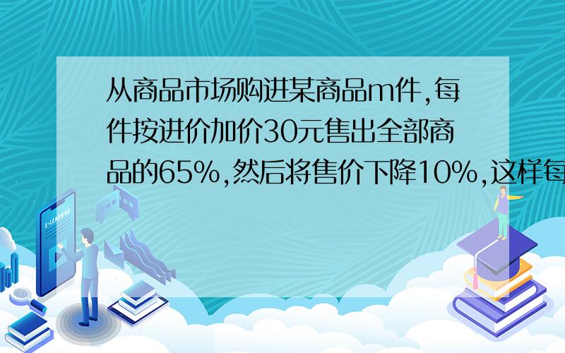 从商品市场购进某商品m件,每件按进价加价30元售出全部商品的65%,然后将售价下降10%,这样每件仍可获利18元,又售出