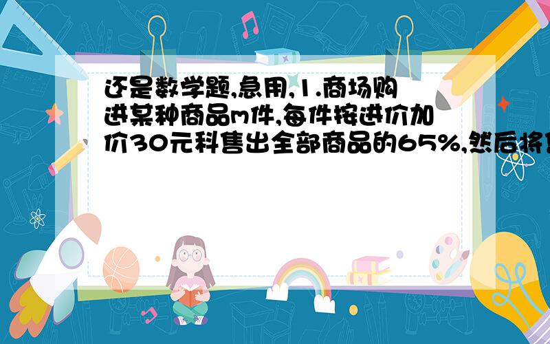 还是数学题,急用,1.商场购进某种商品m件,每件按进价加价30元科售出全部商品的65%,然后将售价下降10%,这样每件仍