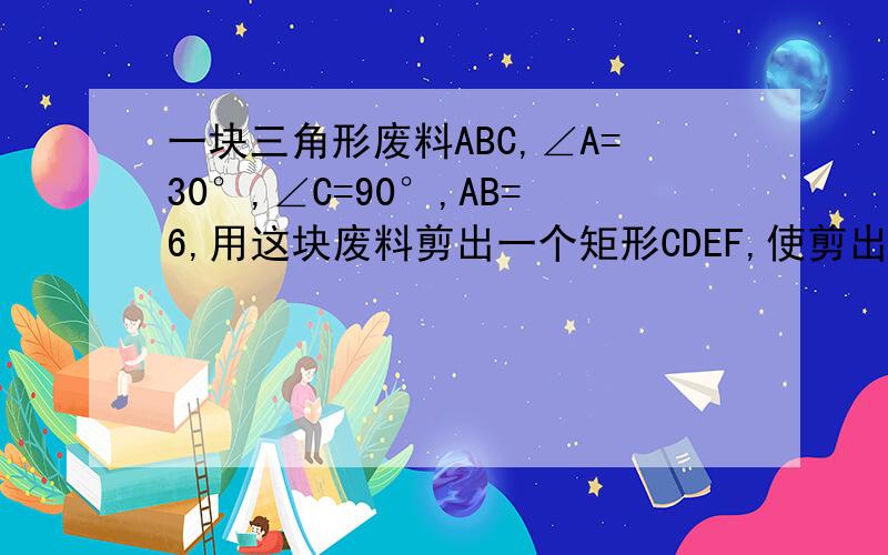 一块三角形废料ABC,∠A=30°,∠C=90°,AB=6,用这块废料剪出一个矩形CDEF,使剪出的矩形CDEF面积最大